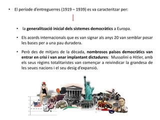 • El període d’entreguerres (1919 – 1939) es va caracteritzar per:
• la generalització inicial dels sistemes democràtics a Europa.
• Els acords internacionals que es van signar als anys 20 van semblar posar
les bases per a una pau duradera.
• Però des de mitjans de la dècada, nombrosos països democràtics van
entrar en crisi i van anar implantant dictadures: Mussolini o Hitler, amb
els seus règims totalitaristes van començar a reivindicar la grandesa de
les seues nacions i el seu desig d’expansió.
 