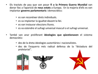 • Els tractats de pau que van posar fi a la Primera Guerra Mundial van
donar lloc a l’aparició de nous estats a Europa. En la majoria d’ells es van
implantar governs parlamentaris i democràtics:
• es van reconèixer drets individuals.
• es va implantar la igualtat davant la llei.
• es van instaurar eleccions lliures.
• es va estendre el sufragi universal masculí o el sufragi universal.
• També van anar proliferant ideologies que qüestionaven el sistema
democràtic:
• des de la dreta ideologies autoritàries i nacionalistes.
• des de l’esquerra més radical defensa de la “dictadura del
proletariat”.
 