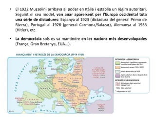 • El 1922 Mussolini arribava al poder en Itàlia i establia un règim autoritari.
Seguint el seu model, van anar apareixent per l’Europa occidental tota
una sèrie de dictadures: Espanya al 1923 (dictadura del general Primo de
Rivera), Portugal al 1926 (general Carmona/Salazar), Alemanya al 1933
(Hitler), etc.
• La democràcia sols es va mantindre en les nacions més desenvolupades
(França, Gran Bretanya, EUA...).
 