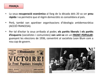 • La seua recuperació econòmica al llarg de la dècada dels 20 va ser prou
ràpida i va permetre que el règim democràtic es consolidara al país.
• Però, també van aparèixer organitzacions d’ideologia antidemocràtica
(ACCIÓ FRANCESA).
• Per tal d’evitar la seua arribada al poder, els partits liberals i els partits
d’esquerra (socialistes i comunistes) van unir-se en un FRONT POPULAR:
guanyant les eleccions de 1936, convertint al socialista Leon Blum com a
nou cap de govern.
FRANÇA
 