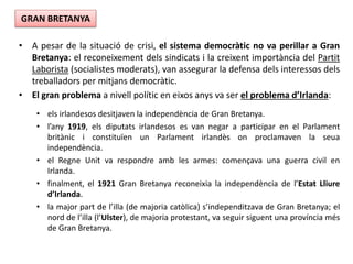• A pesar de la situació de crisi, el sistema democràtic no va perillar a Gran
Bretanya: el reconeixement dels sindicats i la creixent importància del Partit
Laborista (socialistes moderats), van assegurar la defensa dels interessos dels
treballadors per mitjans democràtic.
• El gran problema a nivell polític en eixos anys va ser el problema d’Irlanda:
• els irlandesos desitjaven la independència de Gran Bretanya.
• l’any 1919, els diputats irlandesos es van negar a participar en el Parlament
britànic i constituïen un Parlament irlandès on proclamaven la seua
independència.
• el Regne Unit va respondre amb les armes: començava una guerra civil en
Irlanda.
• finalment, el 1921 Gran Bretanya reconeixia la independència de l’Estat Lliure
d’Irlanda.
• la major part de l’illa (de majoria catòlica) s’independitzava de Gran Bretanya; el
nord de l’illa (l’Ulster), de majoria protestant, va seguir siguent una província més
de Gran Bretanya.
GRAN BRETANYA
 