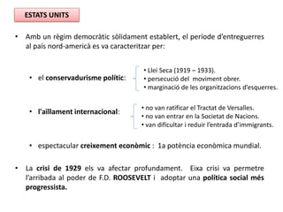 • Amb un règim democràtic sòlidament establert, el període d’entreguerres
al país nord-americà es va caracteritzar per:
• el conservadurisme polític:
• l'aïllament internacional:
• espectacular creixement econòmic : 1a potència econòmica mundial.
• La crisi de 1929 els va afectar profundament. Eixa crisi va permetre
l’arribada al poder de F.D. ROOSEVELT i adoptar una política social més
progressista.
ESTATS UNITS
• Llei Seca (1919 – 1933).
• persecució del moviment obrer.
• marginació de les organitzacions d’esquerres.
• no van ratificar el Tractat de Versalles.
• no van entrar en la Societat de Nacions.
• van dificultar i reduir l’entrada d’immigrants.
 