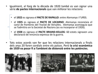 • Igualment, al llarg de la dècada de 1920 també es van signar una
sèrie de pactes internacionals que van millorar les relacions:
• el 1922 es signava el PACTE DE RAPALLO: entre Alemanya i l’URSS.
• el 1925 es signava el PACTE DE LOCARNO: Alemanya reconeixia el
canvi de fronteres del Tractat de Versalles. Alemanya aconseguia que
se l’admitira en la Societat de Nacions (es va incorporar el 1926).
• el 1928 es signava el PACTE BRIAND-KELLOG: 60 estats signaven una
declaració de renúncia expressa de la guerra.
• Tots estos acords van fer que les relacions internacionals a finals
dels anys 20 foren cordials entre els països. Però la crisi econòmica
de 1929 va posar fi a l’ambient de distensió entre les potències.
 