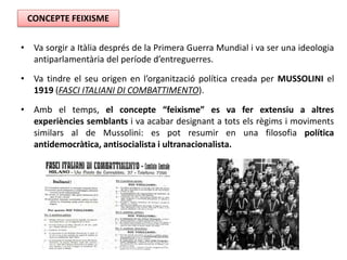 • Va sorgir a Itàlia després de la Primera Guerra Mundial i va ser una ideologia
antiparlamentària del període d’entreguerres.
• Va tindre el seu origen en l’organització política creada per MUSSOLINI el
1919 (FASCI ITALIANI DI COMBATTIMENTO).
• Amb el temps, el concepte “feixisme” es va fer extensiu a altres
experiències semblants i va acabar designant a tots els règims i moviments
similars al de Mussolini: es pot resumir en una filosofia política
antidemocràtica, antisocialista i ultranacionalista.
CONCEPTE FEIXISME
 