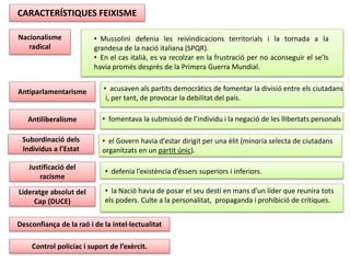 CARACTERÍSTIQUES FEIXISME
Nacionalisme
radical
• Mussolini defenia les reivindicacions territorials i la tornada a la
grandesa de la nació italiana (SPQR).
• En el cas italià, es va recolzar en la frustració per no aconseguir el se’ls
havia promés després de la Primera Guerra Mundial.
Antiparlamentarisme • acusaven als partits democràtics de fomentar la divisió entre els ciutadans
i, per tant, de provocar la debilitat del país.
Antiliberalisme • fomentava la submissió de l’individu i la negació de les llibertats personals
Subordinació dels
Individus a l’Estat
• el Govern havia d’estar dirigit per una èlit (minoria selecta de ciutadans
organitzats en un partit únic).
Justificació del
racisme
• defenia l’existència d’éssers superiors i inferiors.
Lideratge absolut del
Cap (DUCE)
• la Nació havia de posar el seu destí en mans d’un líder que reunira tots
els poders. Culte a la personalitat, propaganda i prohibició de crítiques.
Desconfiança de la raó i de la intel·lectualitat
Control policíac i suport de l’exèrcit.
 