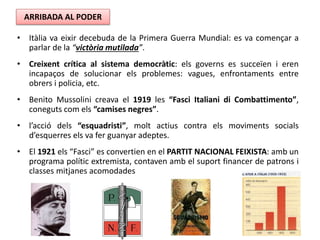 • Itàlia va eixir decebuda de la Primera Guerra Mundial: es va començar a
parlar de la “victòria mutilada”.
• Creixent crítica al sistema democràtic: els governs es succeïen i eren
incapaços de solucionar els problemes: vagues, enfrontaments entre
obrers i policia, etc.
• Benito Mussolini creava el 1919 les “Fasci Italiani di Combattimento”,
coneguts com els “camises negres”.
• l’acció dels “esquadristi”, molt actius contra els moviments socials
d’esquerres els va fer guanyar adeptes.
• El 1921 els “Fasci” es convertien en el PARTIT NACIONAL FEIXISTA: amb un
programa polític extremista, contaven amb el suport financer de patrons i
classes mitjanes acomodades
ARRIBADA AL PODER
 