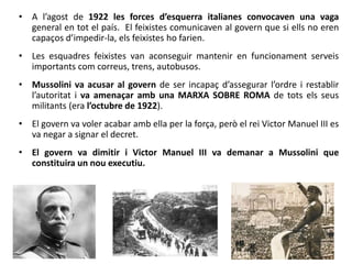 • A l’agost de 1922 les forces d’esquerra italianes convocaven una vaga
general en tot el país. El feixistes comunicaven al govern que si ells no eren
capaços d’impedir-la, els feixistes ho farien.
• Les esquadres feixistes van aconseguir mantenir en funcionament serveis
importants com correus, trens, autobusos.
• Mussolini va acusar al govern de ser incapaç d’assegurar l’ordre i restablir
l’autoritat i va amenaçar amb una MARXA SOBRE ROMA de tots els seus
militants (era l’octubre de 1922).
• El govern va voler acabar amb ella per la força, però el rei Victor Manuel III es
va negar a signar el decret.
• El govern va dimitir i Victor Manuel III va demanar a Mussolini que
constituira un nou executiu.
 