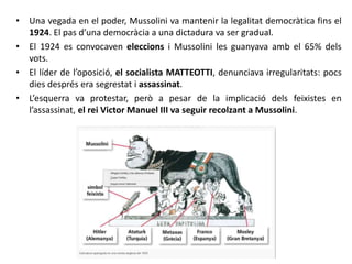 • Una vegada en el poder, Mussolini va mantenir la legalitat democràtica fins el
1924. El pas d’una democràcia a una dictadura va ser gradual.
• El 1924 es convocaven eleccions i Mussolini les guanyava amb el 65% dels
vots.
• El líder de l’oposició, el socialista MATTEOTTI, denunciava irregularitats: pocs
dies després era segrestat i assassinat.
• L’esquerra va protestar, però a pesar de la implicació dels feixistes en
l’assassinat, el rei Victor Manuel III va seguir recolzant a Mussolini.
 