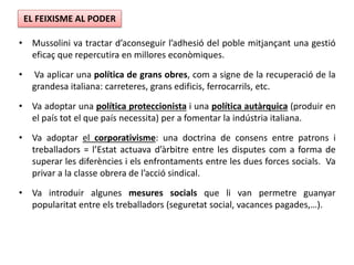 • Mussolini va tractar d’aconseguir l’adhesió del poble mitjançant una gestió
eficaç que repercutira en millores econòmiques.
• Va aplicar una política de grans obres, com a signe de la recuperació de la
grandesa italiana: carreteres, grans edificis, ferrocarrils, etc.
• Va adoptar una política proteccionista i una política autàrquica (produir en
el país tot el que país necessita) per a fomentar la indústria italiana.
• Va adoptar el corporativisme: una doctrina de consens entre patrons i
treballadors = l’Estat actuava d’àrbitre entre les disputes com a forma de
superar les diferències i els enfrontaments entre les dues forces socials. Va
privar a la classe obrera de l’acció sindical.
• Va introduir algunes mesures socials que li van permetre guanyar
popularitat entre els treballadors (seguretat social, vacances pagades,…).
EL FEIXISME AL PODER
 