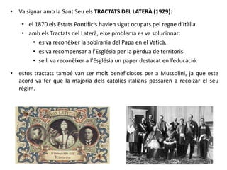 • Va signar amb la Sant Seu els TRACTATS DEL LATERÀ (1929):
• el 1870 els Estats Pontificis havien sigut ocupats pel regne d’Itàlia.
• amb els Tractats del Laterà, eixe problema es va solucionar:
• es va reconèixer la sobirania del Papa en el Vaticà.
• es va recompensar a l’Església per la pèrdua de territoris.
• se li va reconèixer a l’Església un paper destacat en l’educació.
• estos tractats també van ser molt beneficiosos per a Mussolini, ja que este
acord va fer que la majoria dels catòlics italians passaren a recolzar el seu
règim.
 