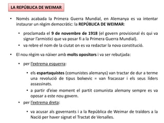 • Només acabada la Primera Guerra Mundial, en Alemanya es va intentar
instaurar un règim democràtic: la REPÚBLICA DE WEIMAR:
• proclamada el 9 de novembre de 1918 (el govern provisional és qui va
signar l’armistici que va posar fi a la Primera Guerra Mundial).
• va rebre el nom de la ciutat on es va redactar la nova constitució.
• El nou règim va nàixer amb molts opositors i va ser rebutjada:
• per l’extrema esquerra:
• els espartaquistes (comunistes alemanys) van tractar de dur a terme
una revolució de tipus bolxevic = van fracassar i els seus líders
assassinats.
• a partir d’eixe moment el partit comunista alemany sempre es va
oposar a este nou govern.
• per l’extrema dreta:
• va acusar als governants i a la República de Weimar de traïdors a la
Nació per haver signat el Tractat de Versalles.
LA REPÚBLICA DE WEIMAR
 
