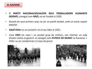 • El PARTIT NACIONALSOCIALISTA DELS TREBALLADORS ALEMANYS
(NSDAP), conegut com NAZI, va ser fundat el 1920.
• Durant els seus primers anys va ser un partit xicotet, amb un escàs suport
popular.
• Adolf Hitler es va convertir en el seu líder el 1921.
• L’any 1923 els nazis i un xicotet grup de militars, van intentar un colp
d’estat contra el govern: el conegut com PUTSCH DE MUNIC va fracassar =
Hitler va ser condemnat a 5 anys de presó
EL NAZISME
 