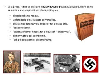 • A la presó, Hitler va escriure el MEIN KAMPF (“La meua lluita”), llibre on va
resumir les seues principals idees polítiques:
• el nacionalisme radical.
• la derogació dels Tractats de Versalles.
• el racisme: defensava la superioritat de raça ària.
• l’antisemitisme.
• l’expansionisme: necessitat de buscar “l’espai vital”.
• el menyspreu pel liberalisme.
• l’odi pel socialisme i el comunisme.
 