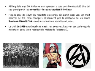 • Al llarg dels anys 20, Hitler va anar apartant a tota possible oposició dins del
seu propi partit i va consolidar la seua autoritat il·limitada.
• Fins la crisi de 1929 els resultats electorals del partit nazi van ser molt
pobres: de fet, eren coneguts bàsicament per la violència de les seues
Seccions d’Assalt (S.A.) contra comunistes, socialistes i jueus.
• La crisi de 1929 va afavorir als nazis: els seus resultats van ser cada vegada
millors (el 1932 ja els recolzava la meitat de l’electorat).
 