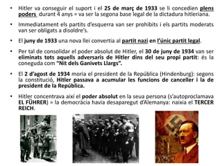 • Hitler va conseguir el suport i el 25 de març de 1933 se li concedien plens
poders durant 4 anys = va ser la segona base legal de la dictadura hitleriana.
• Immediatament els partits d’esquerra van ser prohibits i els partits moderats
van ser obligats a disoldre’s.
• El juny de 1933 una nova llei convertia al partit nazi en l’únic partit legal.
• Per tal de consolidar el poder absolut de Hitler, el 30 de juny de 1934 van ser
eliminats tots aquells adversaris de Hitler dins del seu propi partit: és la
coneguda com “Nit dels Ganivets Llargs”.
• El 2 d’agost de 1934 moria el president de la República (Hindenburg): segons
la constitució, Hitler passava a acumular les funcions de canceller i la de
president de la República.
• Hitler concentrava així el poder absolut en la seua persona (s’autoproclamava
EL FÜHRER) = la democràcia havia desaparegut d’Alemanya: naixia el TERCER
REICH.
 