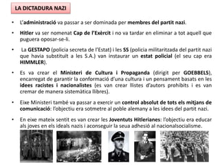 • L’administració va passar a ser dominada per membres del partit nazi.
• Hitler va ser nomenat Cap de l’Exèrcit i no va tardar en eliminar a tot aquell que
puguera oposar-se-li.
• La GESTAPO (policia secreta de l’Estat) i les SS (policia militaritzada del partit nazi
que havia substituït a les S.A.) van instaurar un estat policial (el seu cap era
HIMMLER).
• Es va crear el Ministeri de Cultura i Propaganda (dirigit per GOEBBELS),
encarregat de garantir la conformació d’una cultura i un pensament basats en les
idees racistes i nacionalistes (es van crear llistes d’autors prohibits i es van
cremar de manera sistemàtica llibres).
• Eixe Ministeri també va passar a exercir un control absolut de tots els mitjans de
comunicació: l’objectiu era sotmetre al poble alemany a les idees del partit nazi.
• En eixe mateix sentit es van crear les Joventuts Hitlerianes: l’objectiu era educar
als joves en els ideals nazis i aconseguir la seua adhesió al nacionalsocialisme.
LA DICTADURA NAZI
 