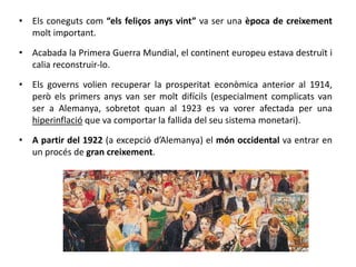 • Els coneguts com “els feliços anys vint” va ser una època de creixement
molt important.
• Acabada la Primera Guerra Mundial, el continent europeu estava destruït i
calia reconstruir-lo.
• Els governs volien recuperar la prosperitat econòmica anterior al 1914,
però els primers anys van ser molt difícils (especialment complicats van
ser a Alemanya, sobretot quan al 1923 es va vorer afectada per una
hiperinflació que va comportar la fallida del seu sistema monetari).
• A partir del 1922 (a excepció d’Alemanya) el món occidental va entrar en
un procés de gran creixement.
 