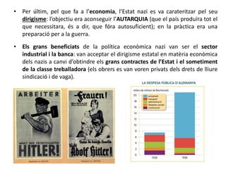 • Per últim, pel que fa a l’economia, l’Estat nazi es va carateritzar pel seu
dirigisme: l’objectiu era aconseguir l’AUTARQUIA (que el país produïra tot el
que necessitara, és a dir, que fóra autosuficient); en la pràctica era una
preparació per a la guerra.
• Els grans beneficiats de la política econòmica nazi van ser el sector
industrial i la banca: van acceptar el dirigisme estatal en matèria econòmica
dels nazis a canvi d’obtindre els grans contractes de l’Estat i el sometiment
de la classe treballadora (els obrers es van voren privats dels drets de lliure
sindicació i de vaga).
 