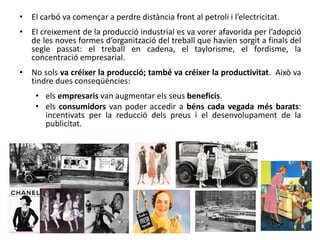 • El carbó va començar a perdre distància front al petroli i l’electricitat.
• El creixement de la producció industrial es va vorer afavorida per l’adopció
de les noves formes d’organització del treball que havien sorgit a finals del
segle passat: el treball en cadena, el taylorisme, el fordisme, la
concentració empresarial.
• No sols va créixer la producció; també va créixer la productivitat. Això va
tindre dues conseqüències:
• els empresaris van augmentar els seus beneficis.
• els consumidors van poder accedir a béns cada vegada més barats:
incentivats per la reducció dels preus i el desenvolupament de la
publicitat.
 