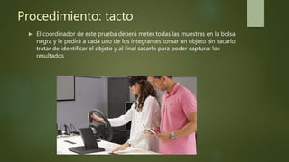 Procedimiento: tacto
 El coordinador de este prueba deberá meter todas las muestras en la bolsa
negra y le pedirá a cada uno de los integrantes tomar un objeto sin sacarlo
tratar de identificar el objeto y al final sacarlo para poder capturar los
resultados
 