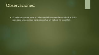 Observaciones:
 El hallar de que se trataba cada una de los materiales usados fue difícil
para cada uno, aunque para alguno fue un trabajo no tan difícil.
 