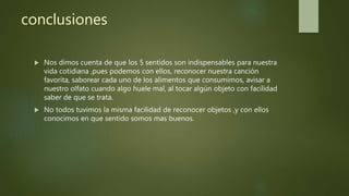 conclusiones
 Nos dimos cuenta de que los 5 sentidos son indispensables para nuestra
vida cotidiana ,pues podemos con ellos, reconocer nuestra canción
favorita, saborear cada uno de los alimentos que consumimos, avisar a
nuestro olfato cuando algo huele mal, al tocar algún objeto con facilidad
saber de que se trata.
 No todos tuvimos la misma facilidad de reconocer objetos ,y con ellos
conocimos en que sentido somos mas buenos.
 