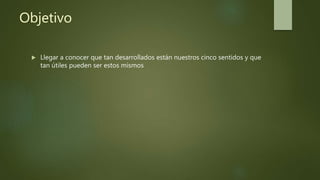 Objetivo
 Llegar a conocer que tan desarrollados están nuestros cinco sentidos y que
tan útiles pueden ser estos mismos
 