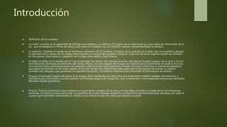 Introducción
 Definición de los sentidos
 La visión: La visión es la capacidad de distinguir los objetos y su entorno. El órgano de la visión es el ojo, que capta las vibraciones de la
luz , que se desplaza en forma de onda y que vibra en contacto con los distintos cuerpos, transmitiéndolas al cerebro.
 La audición: También el sonido es un fenómeno vibratorio. En el hombre, el órgano de la audición es el oído, que se encuentra ubicado
a cada lado de la cabeza. En los oídos radica también el control del equilibrio corporal. Cada uno de estos órganos puede ser dividido
en tres partes: oído externo o pabellón de la oreja, oído medio y oído interno.
 El olfato: El olfato es el sentido por el cual se perciben los olores. Una mucosa amarilla, ubicada en la parte superior de la nariz y rica en
terminaciones nerviosas provenientes del nervio olfativo, es la encargada de recoger las impresiones y transmitirlas al cerebro. A la vez,
una mucosa rojiza extremadamente vascularizada calienta el aire que respiramos. Ambas mucosas conforman la membrana pituitaria
que tapiza las paredes de las fosas nasales. En la nariz se dan las condiciones adecuadas para la percepción de olores; su interior
contiene tres pliegues, que aumentan la superficie sensorial, y los nervios olfatorios que transmiten la información al cerebro.
 El gusto: El principal órgano del gusto es la lengua. Está constituida por músculos que le permiten realizar variados movimientos, y
recubierta por una mucosa. La cara superior de la lengua aloja unos receptores, que se presentan como pequeñas estructuras abultadas
llamadas papilas gustativas.
 El tacto: Toda la información que recibimos a través de los sentidos de la vista y el oído llega al cerebro a través de las terminaciones
nerviosas. Lo mismo ocurre con la piel. La superficie de la piel, llamada epidermis, contiene muchas terminaciones nerviosas por todo el
cuerpo que transmiten sensaciones al cerebro y nos indican el tipo de cosas que estamos tocando
 
