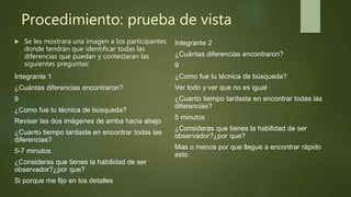 Procedimiento: prueba de vista
 Se les mostrara una imagen a los participantes
donde tendrán que identificar todas las
diferencias que puedan y contestaran las
siguientes preguntas:
Integrante 1
¿Cuántas diferencias encontraron?
9
¿Como fue tu técnica de búsqueda?
Revisar las dos imágenes de arriba hacia abajo
¿Cuanto tiempo tardaste en encontrar todas las
diferencias?
5-7 minutos
¿Consideras que tienes la habilidad de ser
observador?¿por que?
Si porque me fijo en los detalles
Integrante 2
¿Cuántas diferencias encontraron?
9
¿Como fue tu técnica de búsqueda?
Ver todo y ver que no es igual
¿Cuanto tiempo tardaste en encontrar todas las
diferencias?
5 minutos
¿Consideras que tienes la habilidad de ser
observador?¿por que?
Mas o menos por que llegue a encontrar rápido
esto
 