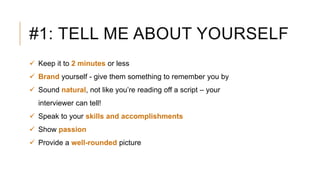 #1: TELL ME ABOUT YOURSELF
 Keep it to 2 minutes or less
 Brand yourself - give them something to remember you by
 Sound natural, not like you’re reading off a script – your
interviewer can tell!
 Speak to your skills and accomplishments
 Show passion
 Provide a well-rounded picture
 