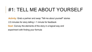 #1: TELL ME ABOUT YOURSELF
Activity: Grab a partner and swap “Tell me about yourself” stories
2.5 minutes for story telling + 1 minute for feedback
Goal: Convey the elements of the story in a logical way and
experiment with finding your formula
 