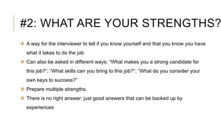 #2: WHAT ARE YOUR STRENGTHS?
 A way for the interviewer to tell if you know yourself and that you know you have
what it takes to do the job
 Can also be asked in different ways: “What makes you a strong candidate for
this job?”; “What skills can you bring to this job?”; “What do you consider your
own keys to success?”
 Prepare multiple strengths.
 There is no right answer: just good answers that can be backed up by
experiences
 