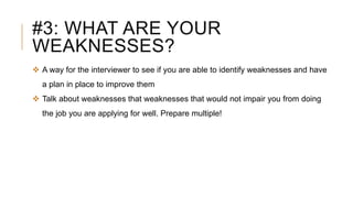 #3: WHAT ARE YOUR
WEAKNESSES?
 A way for the interviewer to see if you are able to identify weaknesses and have
a plan in place to improve them
 Talk about weaknesses that weaknesses that would not impair you from doing
the job you are applying for well. Prepare multiple!
 