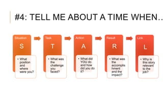 #4: TELL ME ABOUT A TIME WHEN…
Situation
• What
position
and
where
were you?
Task
• What was
the
challenge
you
faced?
Action
• What did
YOU do
and how
did you do
it?
Result
• What was
the
accomplis
hment
and the
impact?
Link
• Why is
this story
relevant
to the
job?
S T A R L
 
