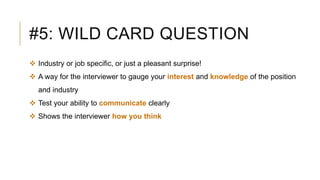 #5: WILD CARD QUESTION
 Industry or job specific, or just a pleasant surprise!
 A way for the interviewer to gauge your interest and knowledge of the position
and industry
 Test your ability to communicate clearly
 Shows the interviewer how you think
 