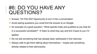#6: DO YOU HAVE ANY
QUESTIONS?
 Answer: YA YOU DO! Opportunity to turn it into a conversation
 Avoid asking questions you could find the answer to on Google
 An example of a good question: “What specific traits and qualities to you look for
in a successful candidate?”  listen to what they say and link it back to you if it
applies
 Do not ask something that has already been addressed in the interview
 Always safe to get them talking about themselves – maybe ask something
directly related to their job/industry
 