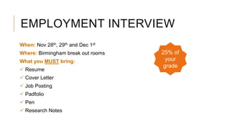 EMPLOYMENT INTERVIEW
When: Nov 28th, 29th and Dec 1st
Where: Birmingham break out rooms
What you MUST bring:
 Resume
 Cover Letter
 Job Posting
 Padfolio
 Pen
 Research Notes
25% of
your
grade
 