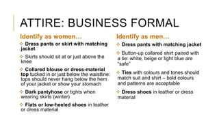ATTIRE: BUSINESS FORMAL
 Dress pants or skirt with matching
jacket
 Skirts should sit at or just above the
knee
 Collared blouse or dress-material
top tucked in or just below the waistline:
tops should never hang below the hem
of your jacket or show your stomach
 Dark pantyhose or tights when
wearing skirts (winter)
 Flats or low-heeled shoes in leather
or dress material
 Dress pants with matching jacket
 Button-up collared shirt paired with
a tie: white, beige or light blue are
“safe”
 Ties with colours and tones should
match suit and shirt – bold colours
and patterns are acceptable
 Dress shoes in leather or dress
material
Identify as women… Identify as men…
 