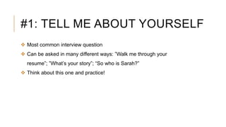 #1: TELL ME ABOUT YOURSELF
 Most common interview question
 Can be asked in many different ways: ”Walk me through your
resume”; ”What’s your story”; “So who is Sarah?”
 Think about this one and practice!
 