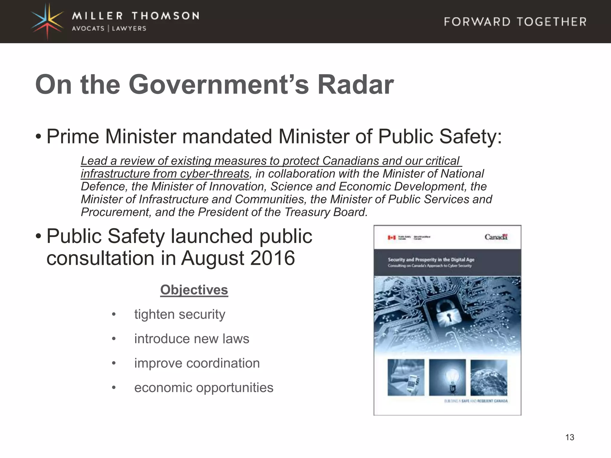 13
• Prime Minister mandated Minister of Public Safety:
Lead a review of existing measures to protect Canadians and our critical
infrastructure from cyber-threats, in collaboration with the Minister of National
Defence, the Minister of Innovation, Science and Economic Development, the
Minister of Infrastructure and Communities, the Minister of Public Services and
Procurement, and the President of the Treasury Board.
• Public Safety launched public
consultation in August 2016
On the Government’s Radar
Objectives
• tighten security
• introduce new laws
• improve coordination
• economic opportunities
 
