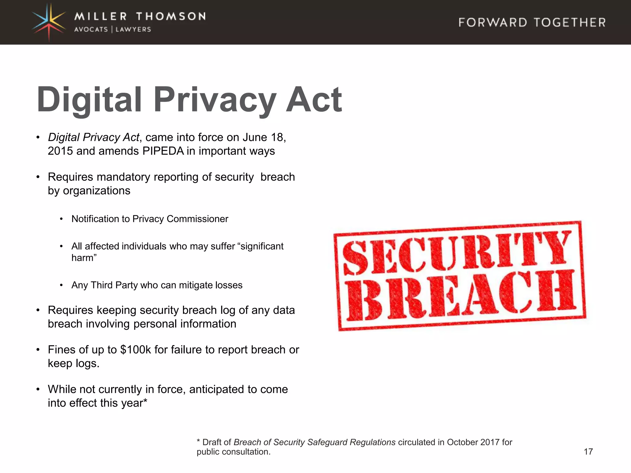 17
• Digital Privacy Act, came into force on June 18,
2015 and amends PIPEDA in important ways
• Requires mandatory reporting of security breach
by organizations
• Notification to Privacy Commissioner
• All affected individuals who may suffer “significant
harm”
• Any Third Party who can mitigate losses
• Requires keeping security breach log of any data
breach involving personal information
• Fines of up to $100k for failure to report breach or
keep logs.
• While not currently in force, anticipated to come
into effect this year*
Digital Privacy Act
* Draft of Breach of Security Safeguard Regulations circulated in October 2017 for
public consultation.
 