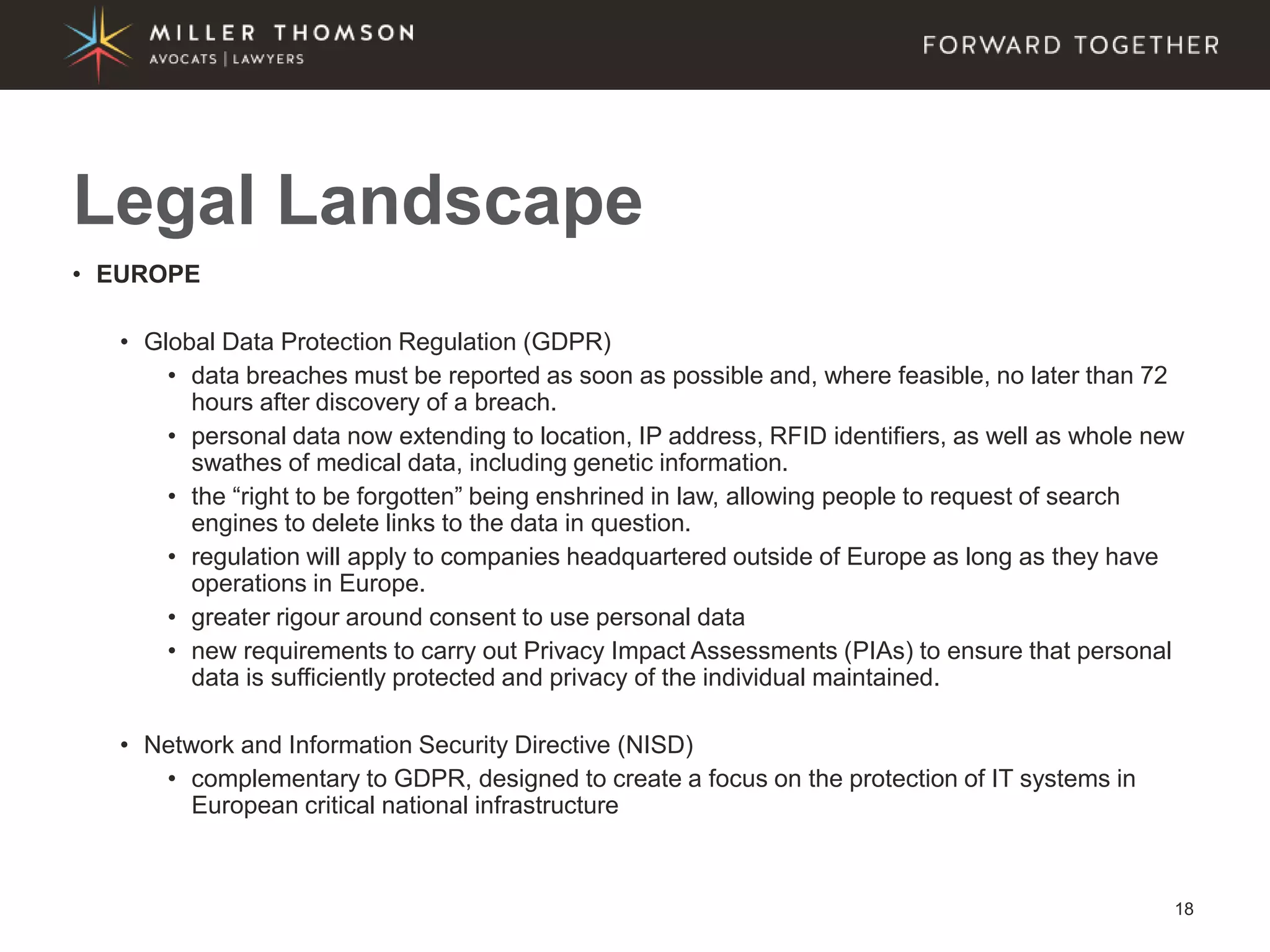 18
• EUROPE
• Global Data Protection Regulation (GDPR)
• data breaches must be reported as soon as possible and, where feasible, no later than 72
hours after discovery of a breach.
• personal data now extending to location, IP address, RFID identifiers, as well as whole new
swathes of medical data, including genetic information.
• the “right to be forgotten” being enshrined in law, allowing people to request of search
engines to delete links to the data in question.
• regulation will apply to companies headquartered outside of Europe as long as they have
operations in Europe.
• greater rigour around consent to use personal data
• new requirements to carry out Privacy Impact Assessments (PIAs) to ensure that personal
data is sufficiently protected and privacy of the individual maintained.
• Network and Information Security Directive (NISD)
• complementary to GDPR, designed to create a focus on the protection of IT systems in
European critical national infrastructure
Legal Landscape
 