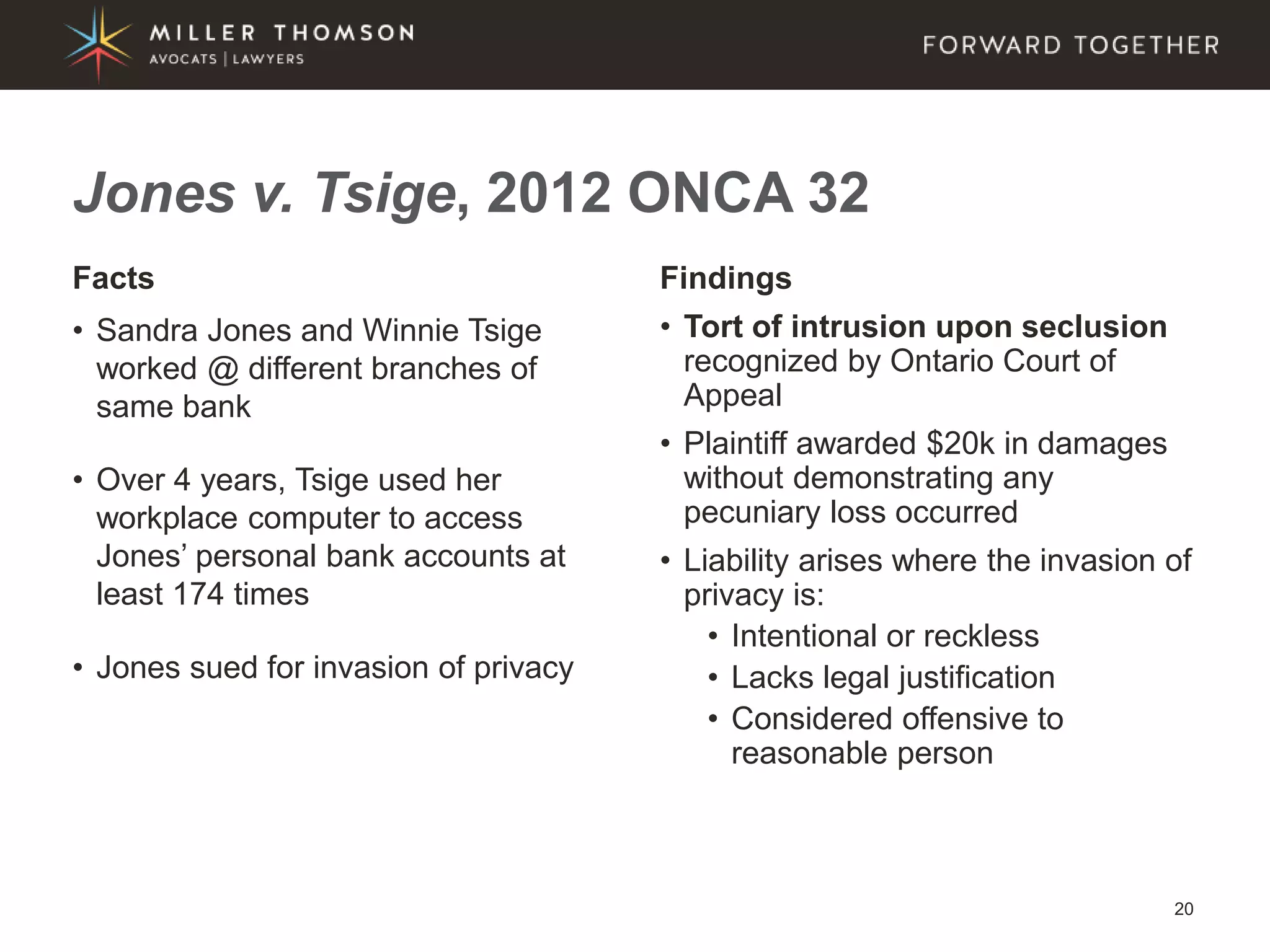 20
Facts
• Sandra Jones and Winnie Tsige
worked @ different branches of
same bank
• Over 4 years, Tsige used her
workplace computer to access
Jones’ personal bank accounts at
least 174 times
• Jones sued for invasion of privacy
Findings
• Tort of intrusion upon seclusion
recognized by Ontario Court of
Appeal
• Plaintiff awarded $20k in damages
without demonstrating any
pecuniary loss occurred
• Liability arises where the invasion of
privacy is:
• Intentional or reckless
• Lacks legal justification
• Considered offensive to
reasonable person
Jones v. Tsige, 2012 ONCA 32
 