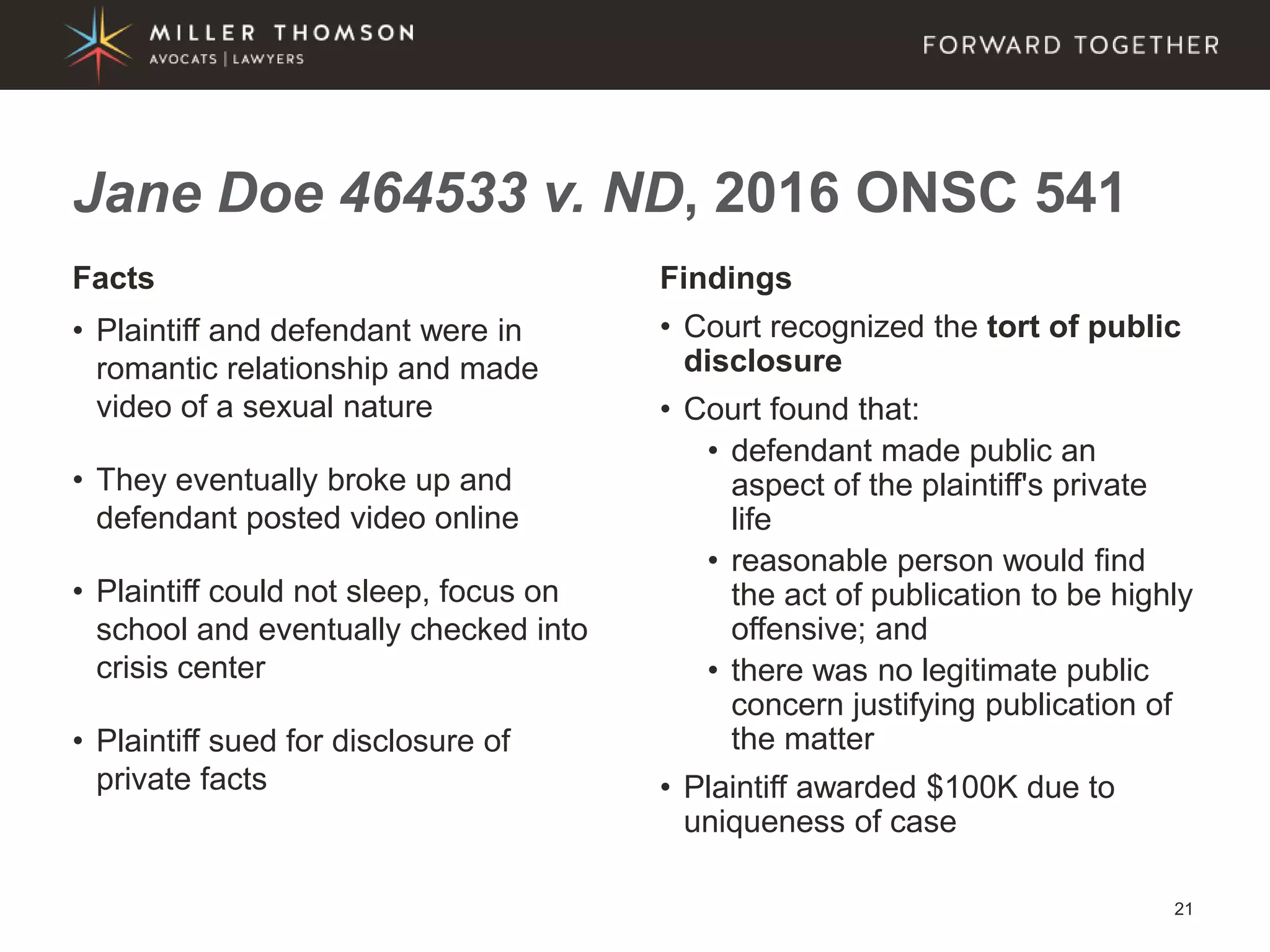 21
Facts
• Plaintiff and defendant were in
romantic relationship and made
video of a sexual nature
• They eventually broke up and
defendant posted video online
• Plaintiff could not sleep, focus on
school and eventually checked into
crisis center
• Plaintiff sued for disclosure of
private facts
Findings
• Court recognized the tort of public
disclosure
• Court found that:
• defendant made public an
aspect of the plaintiff's private
life
• reasonable person would find
the act of publication to be highly
offensive; and
• there was no legitimate public
concern justifying publication of
the matter
• Plaintiff awarded $100K due to
uniqueness of case
Jane Doe 464533 v. ND, 2016 ONSC 541
 
