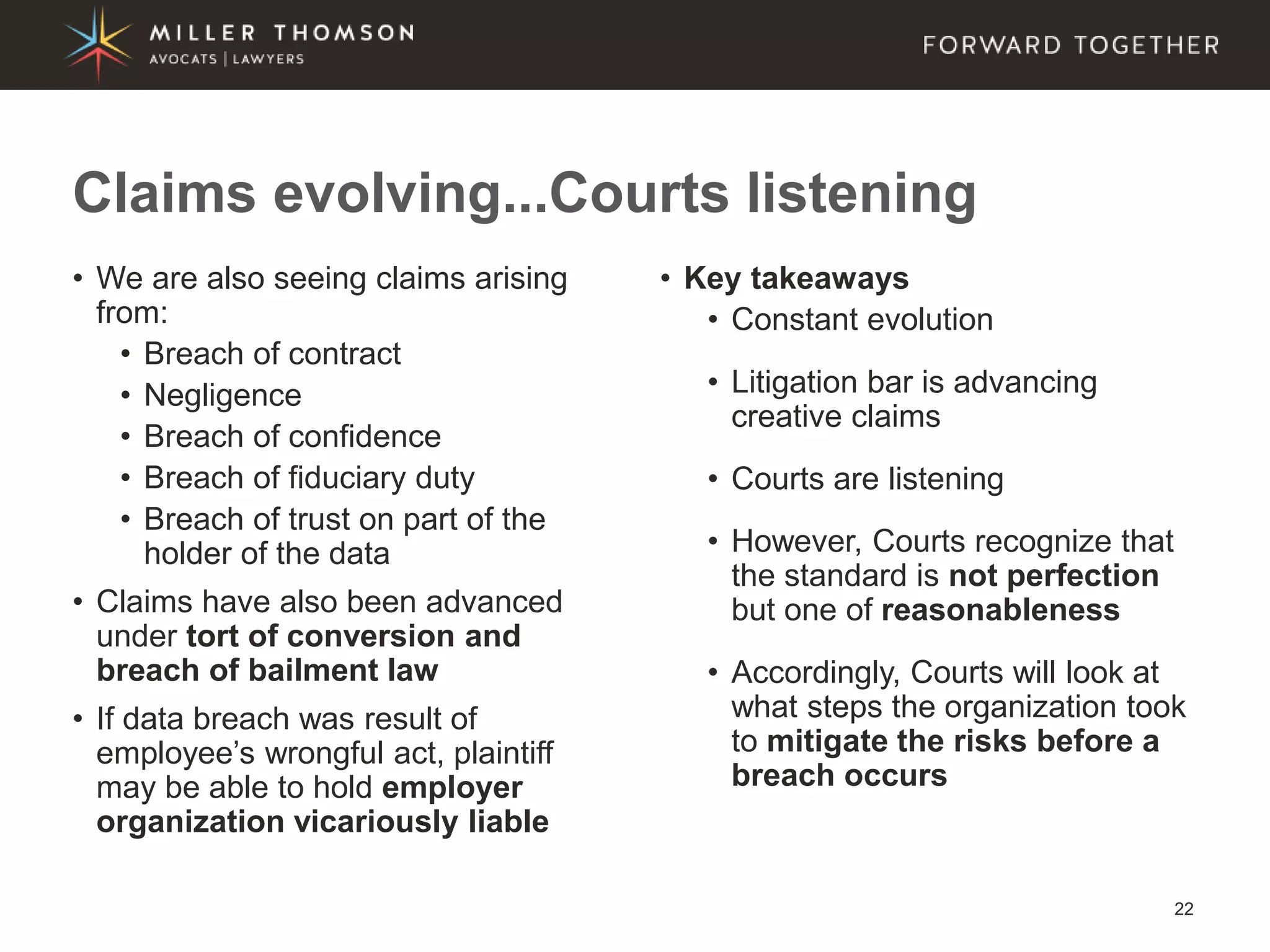 22
• We are also seeing claims arising
from:
• Breach of contract
• Negligence
• Breach of confidence
• Breach of fiduciary duty
• Breach of trust on part of the
holder of the data
• Claims have also been advanced
under tort of conversion and
breach of bailment law
• If data breach was result of
employee’s wrongful act, plaintiff
may be able to hold employer
organization vicariously liable
• Key takeaways
• Constant evolution
• Litigation bar is advancing
creative claims
• Courts are listening
• However, Courts recognize that
the standard is not perfection
but one of reasonableness
• Accordingly, Courts will look at
what steps the organization took
to mitigate the risks before a
breach occurs
Claims evolving...Courts listening
 