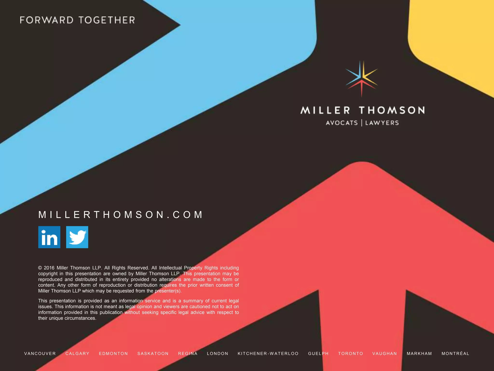 M I L L E R T H O M S O N . C O M
© 2016 Miller Thomson LLP. All Rights Reserved. All Intellectual Property Rights including
copyright in this presentation are owned by Miller Thomson LLP. This presentation may be
reproduced and distributed in its entirety provided no alterations are made to the form or
content. Any other form of reproduction or distribution requires the prior written consent of
Miller Thomson LLP which may be requested from the presenter(s).
This presentation is provided as an information service and is a summary of current legal
issues. This information is not meant as legal opinion and viewers are cautioned not to act on
information provided in this publication without seeking specific legal advice with respect to
their unique circumstances.
V A N C O U V E R C A L G A R Y E D MO N T O N S A S K A T O O N R E G I N A L O N D O N K I T C H E N E R - W A T E R L O O G U E L P H T O R O N T O V A U G H A N MA R K H A M MO N T R É A L
 