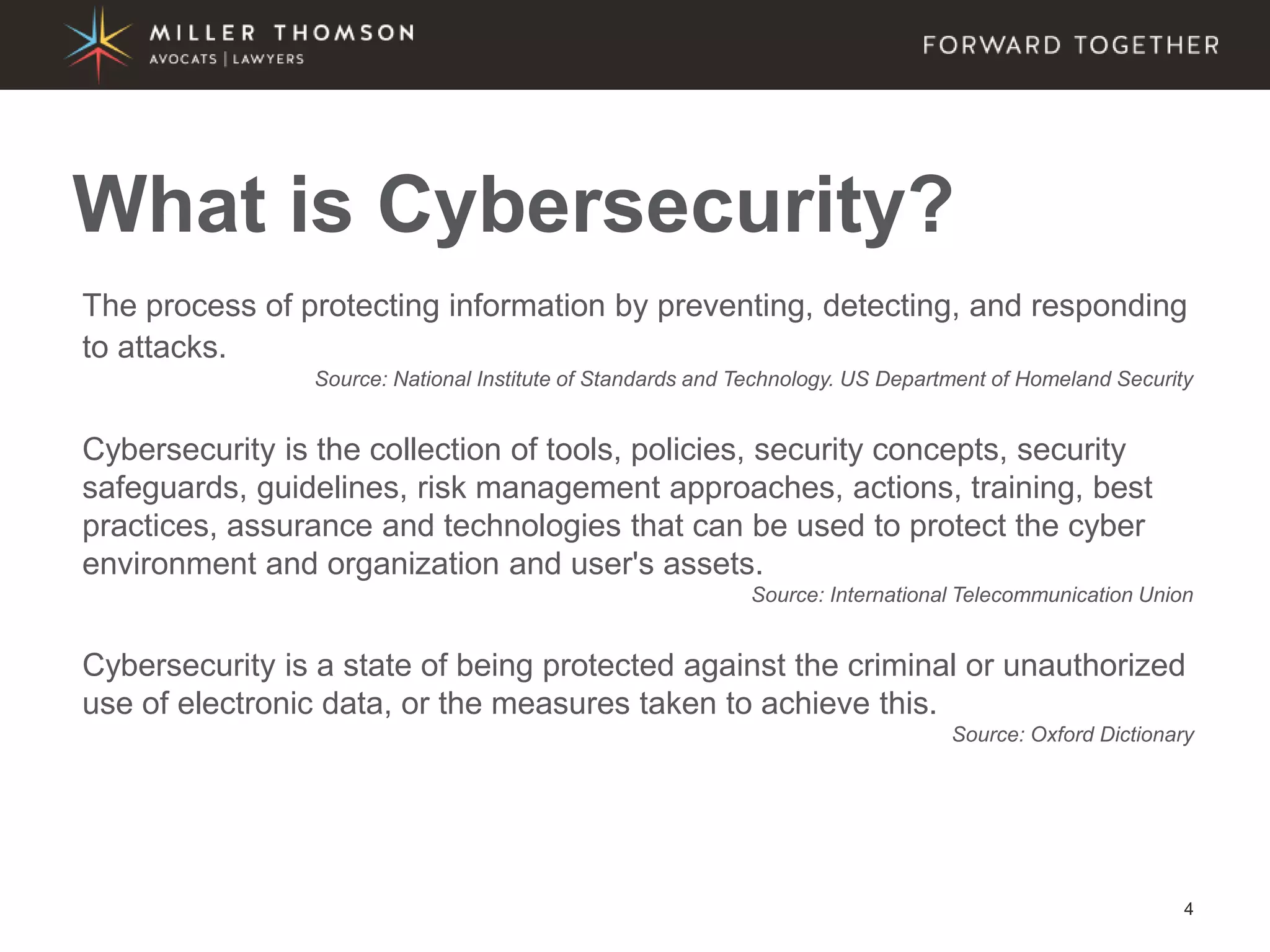 4
What is Cybersecurity?
The process of protecting information by preventing, detecting, and responding
to attacks.
Source: National Institute of Standards and Technology. US Department of Homeland Security
Cybersecurity is the collection of tools, policies, security concepts, security
safeguards, guidelines, risk management approaches, actions, training, best
practices, assurance and technologies that can be used to protect the cyber
environment and organization and user's assets.
Source: International Telecommunication Union
Cybersecurity is a state of being protected against the criminal or unauthorized
use of electronic data, or the measures taken to achieve this.
Source: Oxford Dictionary
 