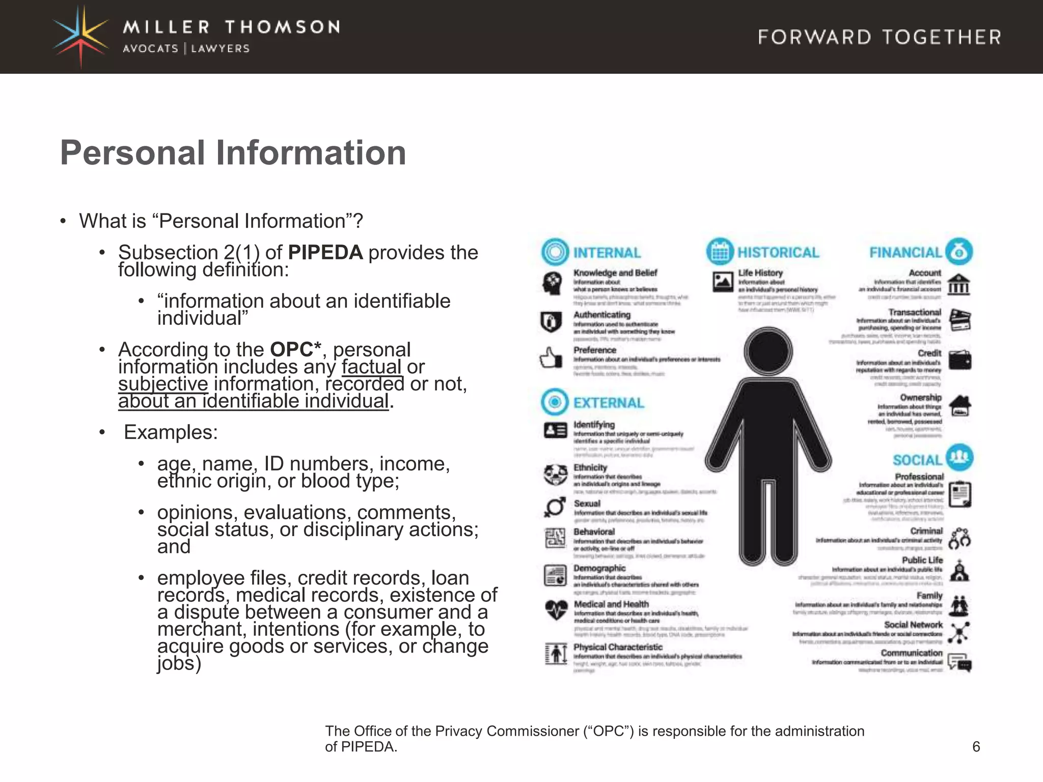 6
• What is “Personal Information”?
• Subsection 2(1) of PIPEDA provides the
following definition:
• “information about an identifiable
individual”
• According to the OPC*, personal
information includes any factual or
subjective information, recorded or not,
about an identifiable individual.
• Examples:
• age, name, ID numbers, income,
ethnic origin, or blood type;
• opinions, evaluations, comments,
social status, or disciplinary actions;
and
• employee files, credit records, loan
records, medical records, existence of
a dispute between a consumer and a
merchant, intentions (for example, to
acquire goods or services, or change
jobs)
Personal Information
The Office of the Privacy Commissioner (“OPC”) is responsible for the administration
of PIPEDA.
 
