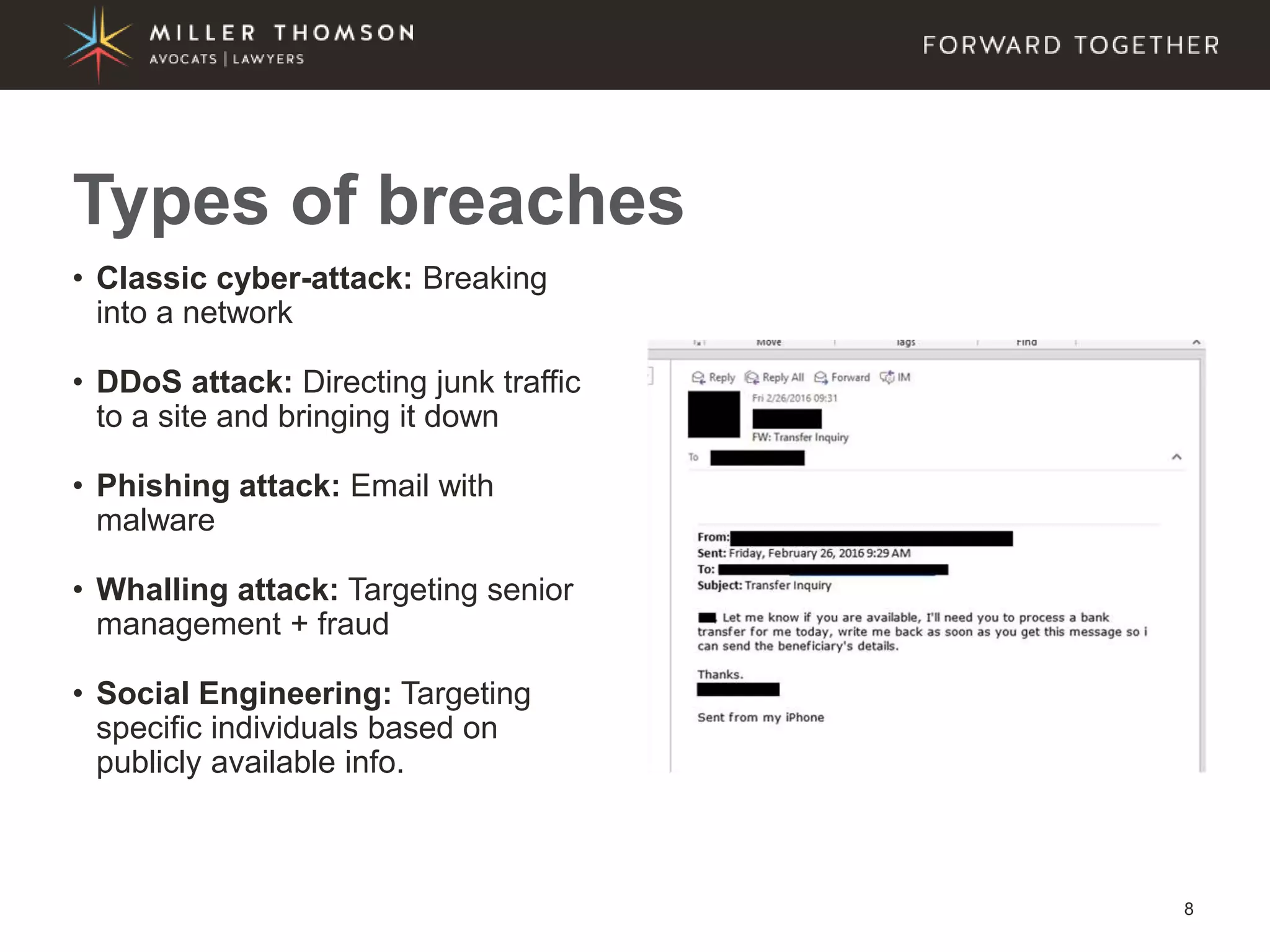8
• Classic cyber-attack: Breaking
into a network
• DDoS attack: Directing junk traffic
to a site and bringing it down
• Phishing attack: Email with
malware
• Whalling attack: Targeting senior
management + fraud
• Social Engineering: Targeting
specific individuals based on
publicly available info.
Types of breaches
 