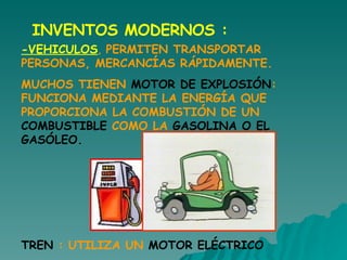 INVENTOS MODERNOS : -VEHICULOS ,  PERMITEN TRANSPORTAR PERSONAS, MERCANCÍAS RÁPIDAMENTE.  MUCHOS TIENEN  MOTOR DE EXPLOSIÓN : FUNCIONA MEDIANTE LA ENERGÍA QUE PROPORCIONA LA COMBUSTIÓN DE UN  COMBUSTIBLE  COMO LA  GASOLINA O EL GASÓLEO.  TREN  : UTILIZA UN  MOTOR ELÉCTRICO 